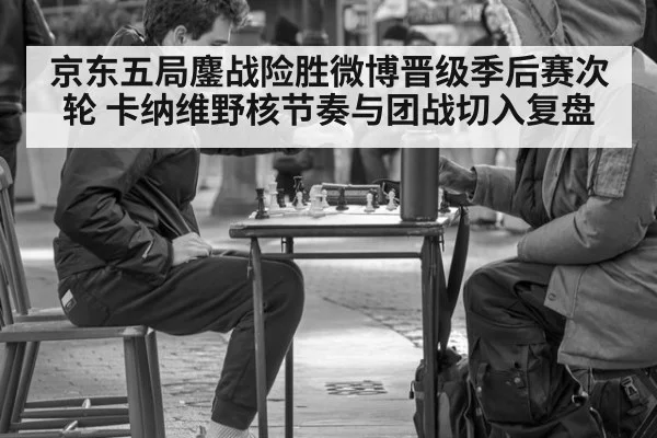 京东五局鏖战险胜微博晋级季后赛次轮 卡纳维野核节奏与团战切入复盘