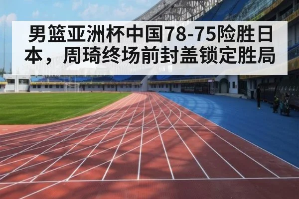 男篮亚洲杯中国78-75险胜日本，周琦终场前封盖锁定胜局