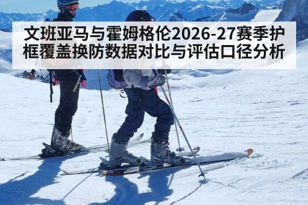 文班亚马与霍姆格伦2026-27赛季护框覆盖换防数据对比与评估口径分析 - KAIYUN SPORTS
